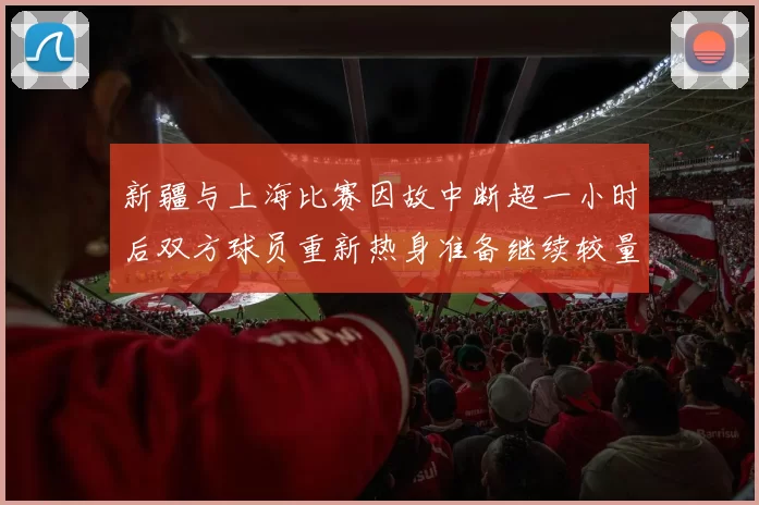 新疆与上海比赛因故中断超一小时后双方球员重新热身准备继续较量