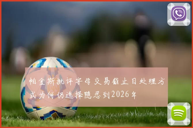 帕金斯批评字母交易截止日处理方式为何仍选择隐忍到2026年