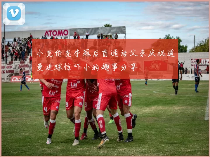 小克伦克夺冠后首通话父亲庆祝道曼进球惊吓小狗趣事分享