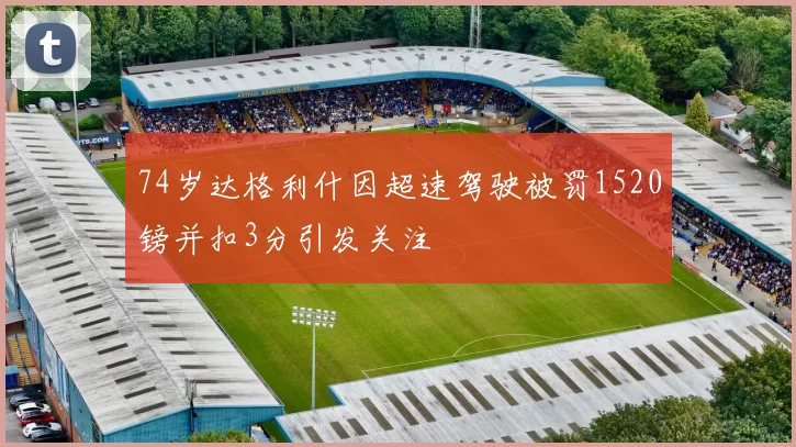 74岁达格利什因超速驾驶被罚1520镑并扣3分引发关注