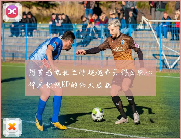 阿贾感慨杜兰特超越乔丹得分既心碎又钦佩KD的伟大成就