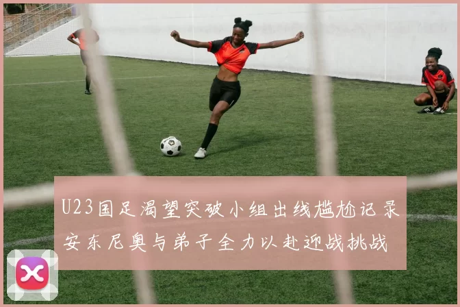 U23国足渴望突破小组出线尴尬记录安东尼奥与弟子全力以赴迎战挑战