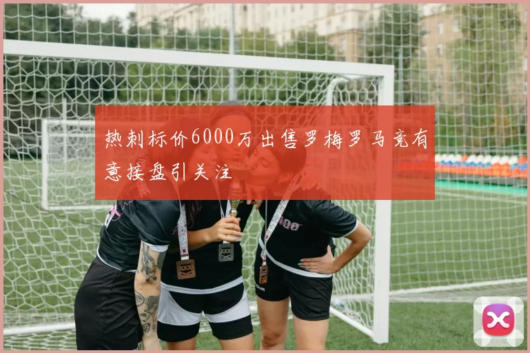 热刺标价6000万出售罗梅罗马竞有意接盘引关注