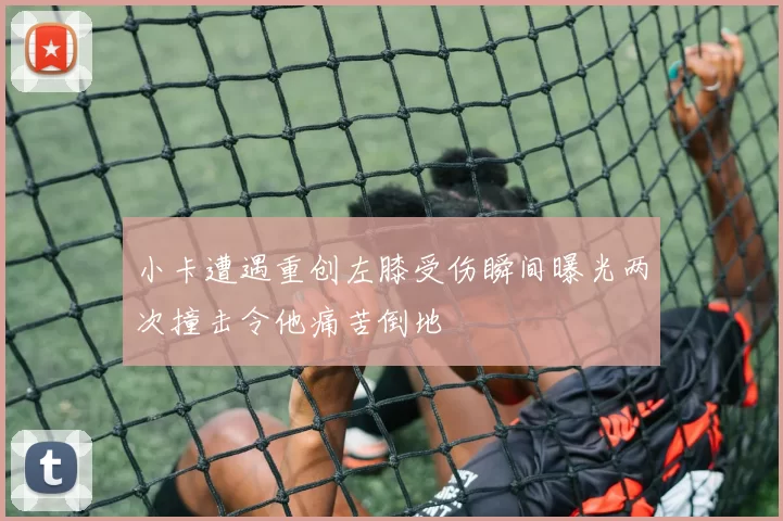 小卡遭遇重创左膝受伤瞬间曝光两次撞击令他痛苦倒地