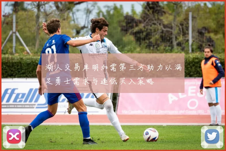 湖人交易库明加需第三方助力以满足勇士需求与逢低买入策略