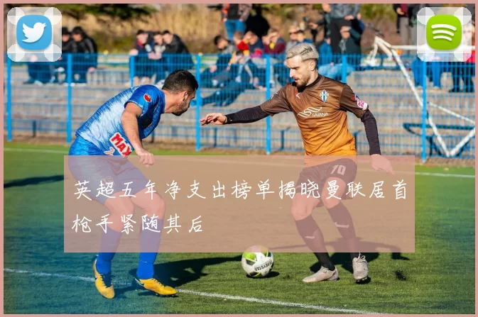 英超五年净支出榜单揭晓曼联居首枪手紧随其后