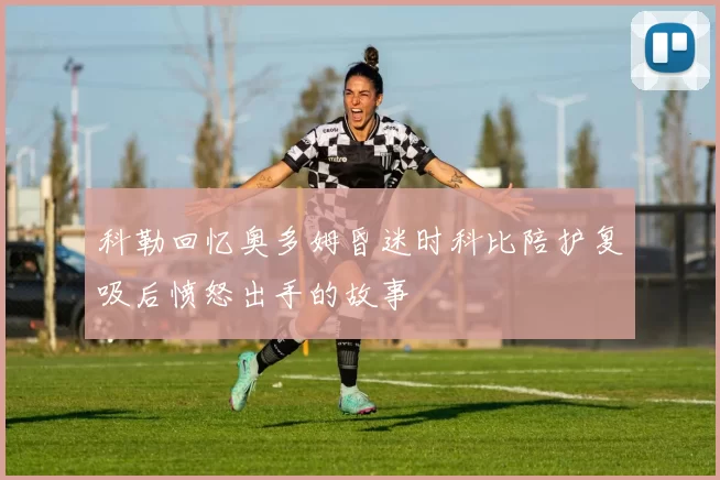 科勒回忆奥多姆昏迷时科比陪护复吸后愤怒出手的故事