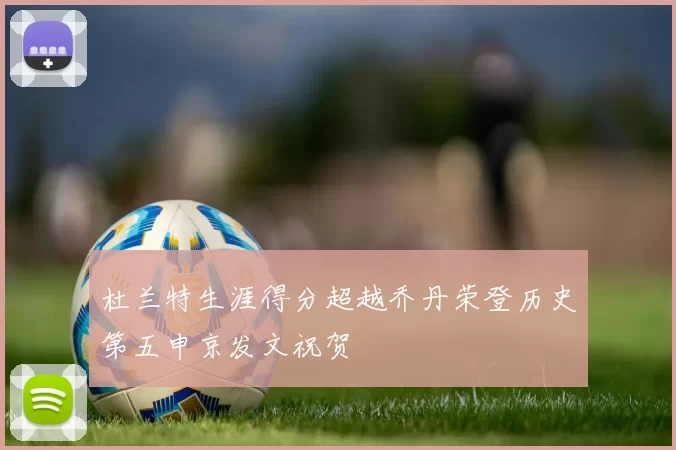 杜兰特生涯得分超越乔丹荣登历史第五申京发文祝贺