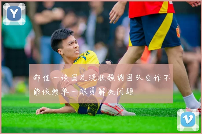 邵佳一谈国足现状强调团队合作不能依赖单一球员解决问题