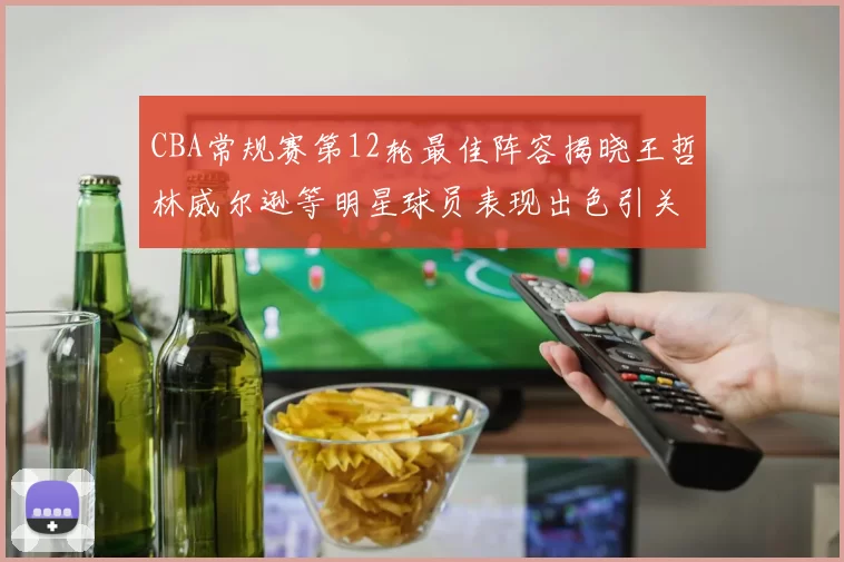 CBA常规赛第12轮最佳阵容揭晓王哲林威尔逊等明星球员表现出色引关注