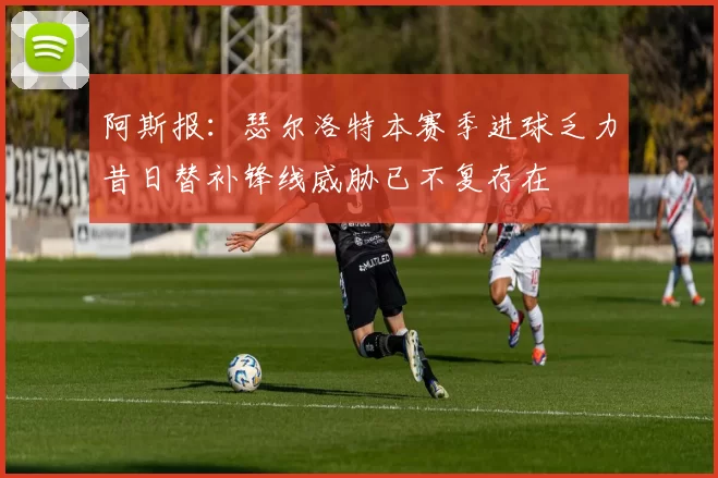 阿斯报：瑟尔洛特本赛季进球乏力昔日替补锋线威胁已不复存在