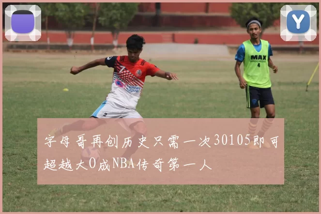 字母哥再创历史只需一次30105即可超越大O成NBA传奇第一人