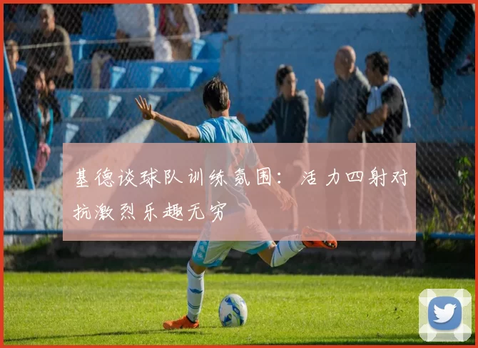 基德谈球队训练氛围：活力四射对抗激烈乐趣无穷