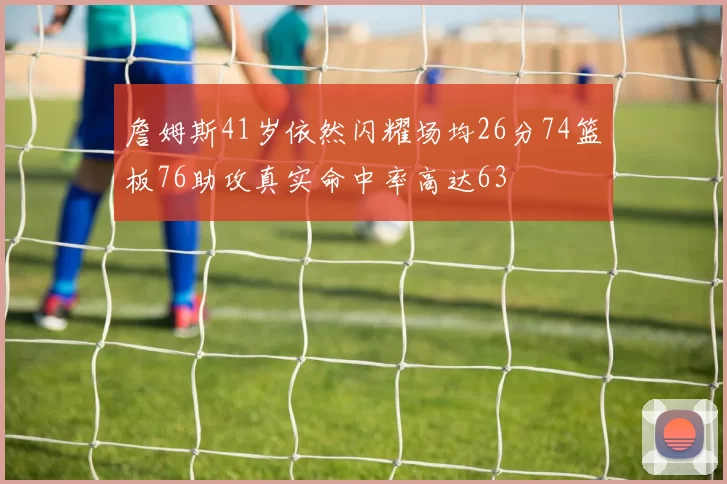 詹姆斯41岁依然闪耀场均26分74篮板76助攻真实命中率高达63