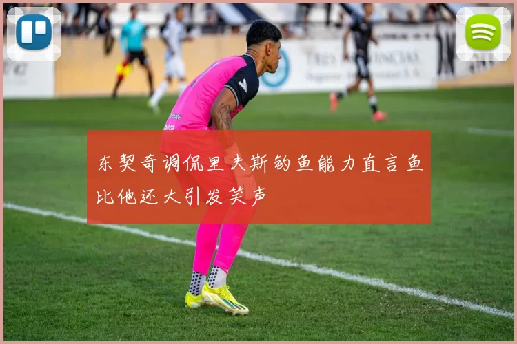 东契奇调侃里夫斯钓鱼能力直言鱼比他还大引发笑声