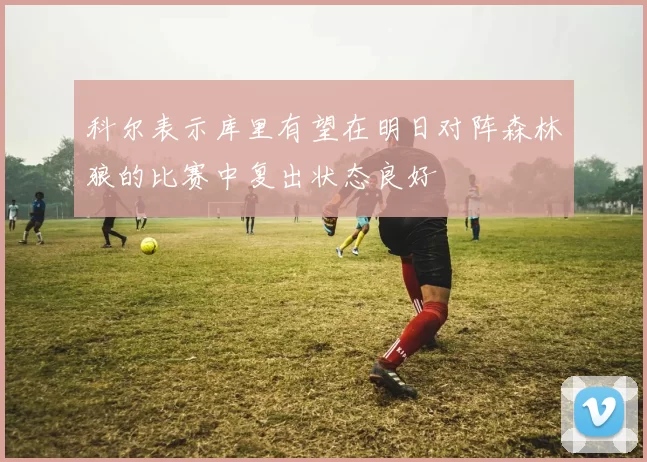 科尔表示库里有望在明日对阵森林狼的比赛中复出状态良好