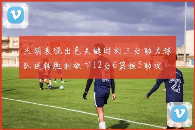 杰明表现出色关键时刻三分助力球队逆转胜利砍下12分6篮板5助攻