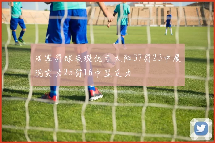 活塞罚球表现优于太阳37罚23中展现实力25罚16中显乏力