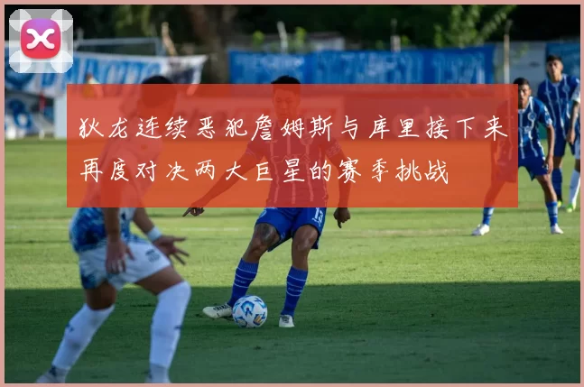 狄龙连续恶犯詹姆斯与库里接下来再度对决两大巨星的赛季挑战